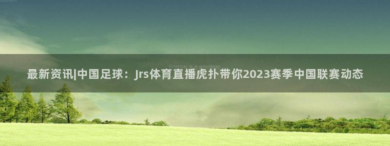 直播吧足球免费直播：最新资讯|中国足球：Jrs体育直播虎扑带你2023赛季中国联赛动态